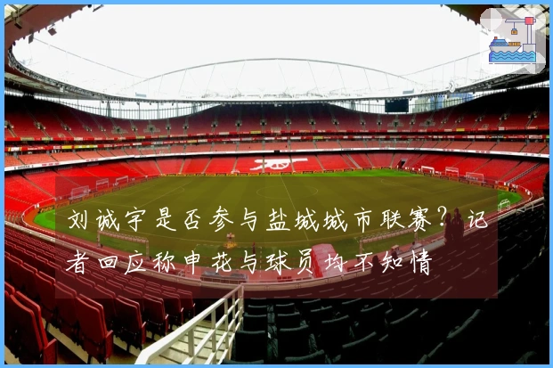 刘诚宇是否参与盐城城市联赛？记者回应称申花与球员均不知情