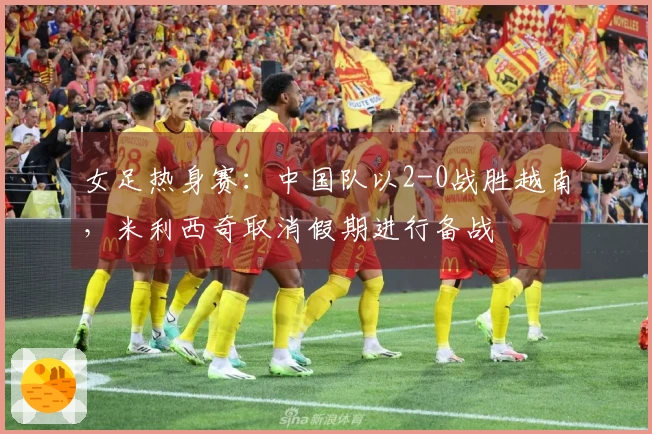 女足热身赛：中国队以2-0战胜越南，米利西奇取消假期进行备战