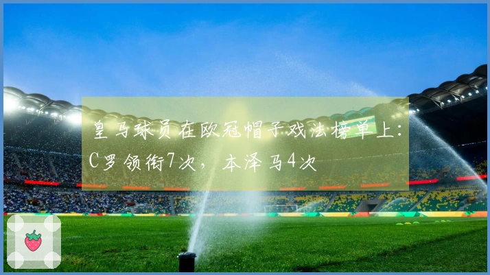 皇马球员在欧冠帽子戏法榜单上：C罗领衔7次，本泽马4次