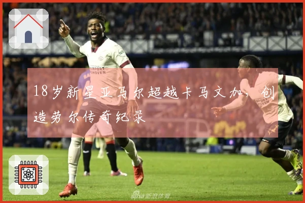 18岁新星亚马尔超越卡马文加，创造劳尔传奇纪录
