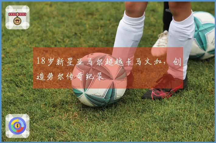 18岁新星亚马尔超越卡马文加，创造劳尔传奇纪录