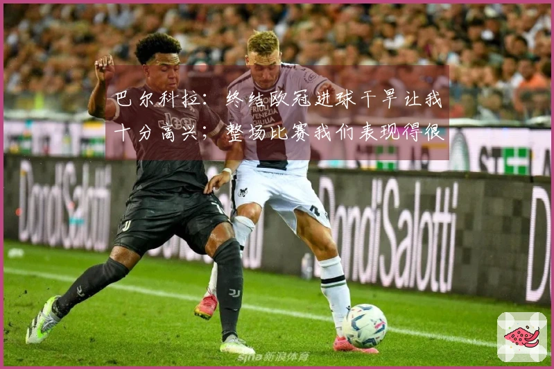 巴尔科拉：终结欧冠进球干旱让我十分高兴；整场比赛我们表现得很团结