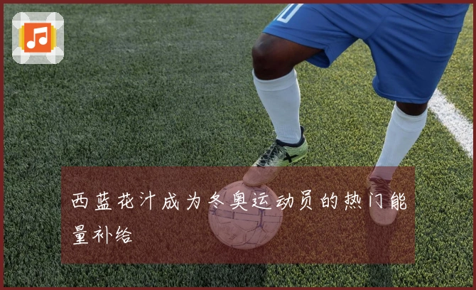 西蓝花汁成为冬奥运动员的热门能量补给