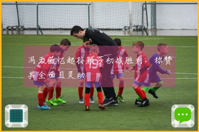 冯天薇忆起孙颖莎初战胜利，称赞其全面且灵动