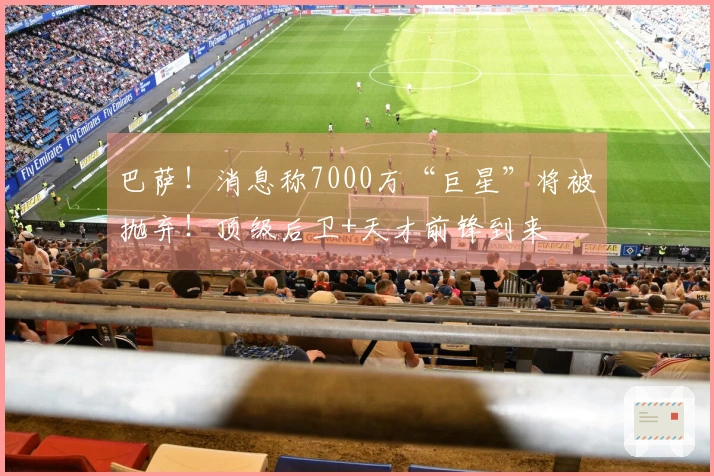 巴萨！消息称7000万“巨星”将被抛弃！顶级后卫+天才前锋到来