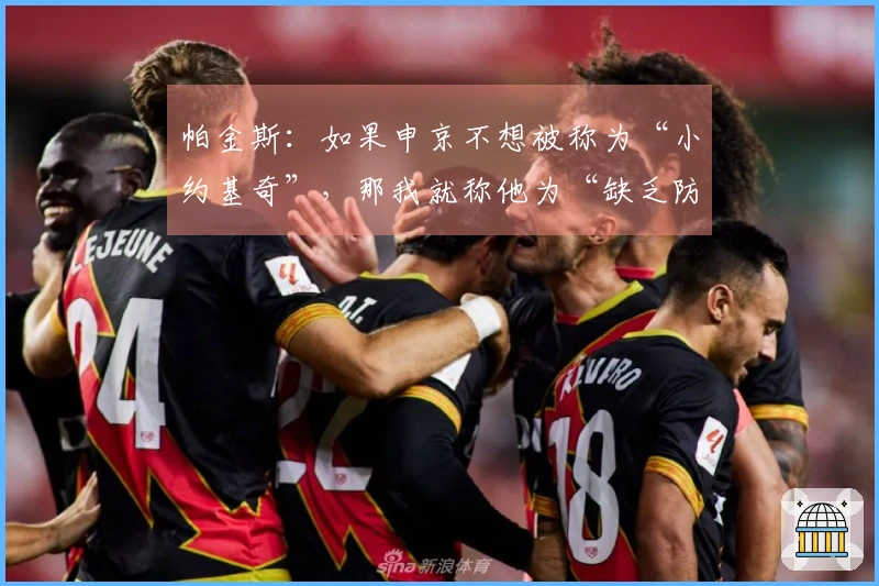 帕金斯：如果申京不想被称为“小约基奇”，那我就称他为“缺乏防守”