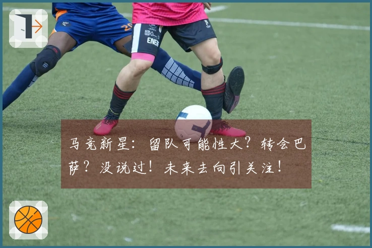 马竞新星：留队可能性大？转会巴萨？没说过！未来去向引关注！