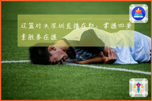 辽篮对决深圳直播在即，掌握四要素胜券在握