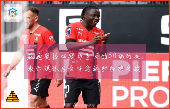 瓜迪奥拉回顾与皇马的50场对决，表示退休后会怀念这些经典之战