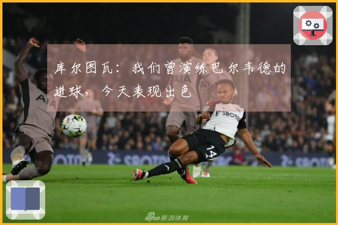 库尔图瓦：我们曾演练巴尔韦德的进球，今天表现出色