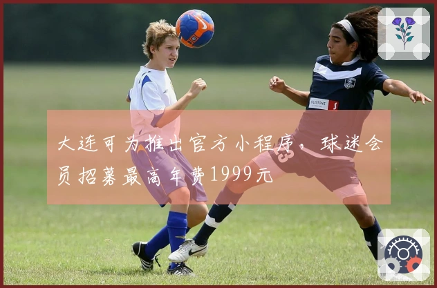 大连可为推出官方小程序,球迷会员招募最高年费1999元