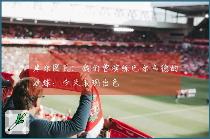 库尔图瓦：我们曾演练巴尔韦德的进球，今天表现出色