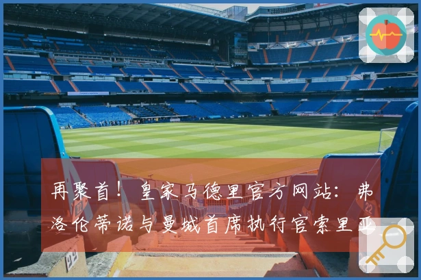 再聚首！皇家马德里官方网站：弗洛伦蒂诺与曼城首席执行官索里亚诺赛前交流