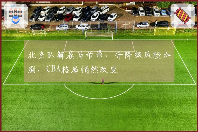 北京队解雇马帝昂，升降级风险加剧，CBA格局悄然改变