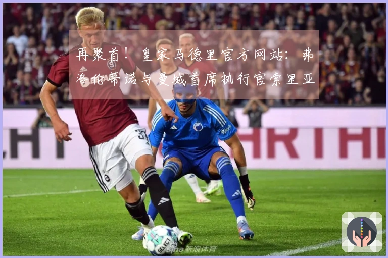 再聚首！皇家马德里官方网站：弗洛伦蒂诺与曼城首席执行官索里亚诺赛前交流