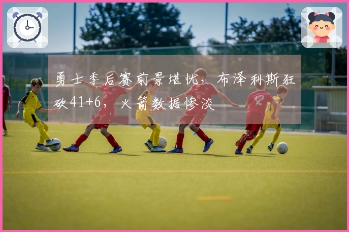 勇士季后赛前景堪忧，布泽利斯狂砍41+6，火箭数据惨淡