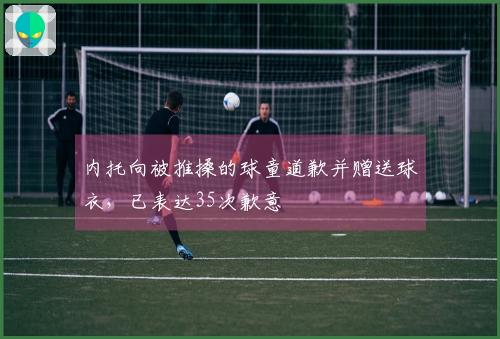 内托向被推搡的球童道歉并赠送球衣,已表达35次歉意