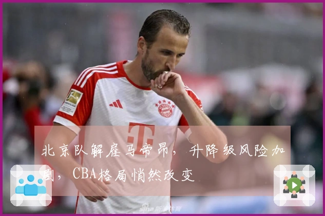 北京队解雇马帝昂，升降级风险加剧，CBA格局悄然改变