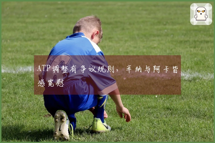 ATP调整有争议规则，辛纳与阿卡皆感宽慰