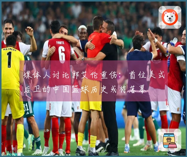 媒体人讨论郭艾伦重伤：首位美式后卫的中国篮球历史或将落幕